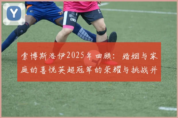 索博斯洛伊2025年回顾：婚姻与家庭的喜悦英超冠军的荣耀与挑战并存