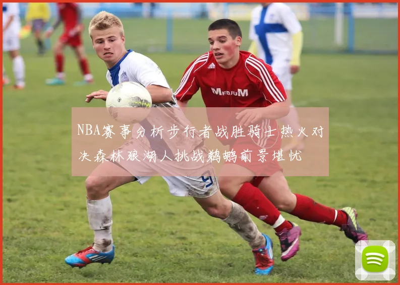 NBA赛事分析步行者战胜骑士热火对决森林狼湖人挑战鹈鹕前景堪忧