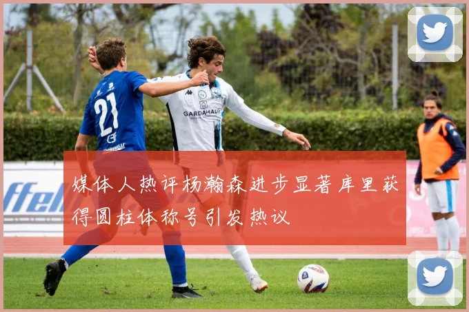 媒体人热评杨瀚森进步显著库里获得圆柱体称号引发热议