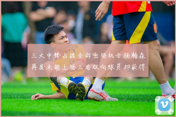 三大中锋占据全部出场机会杨瀚森再度未能上场三名双向球员却获得机会