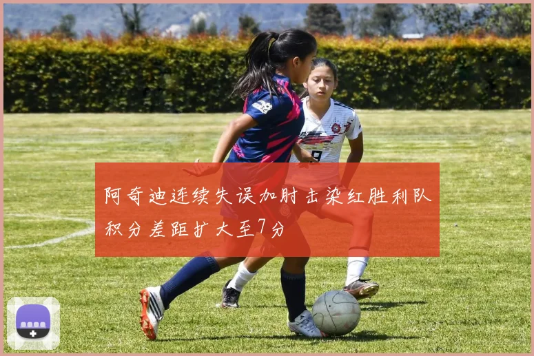 阿奇迪连续失误加肘击染红胜利队积分差距扩大至7分