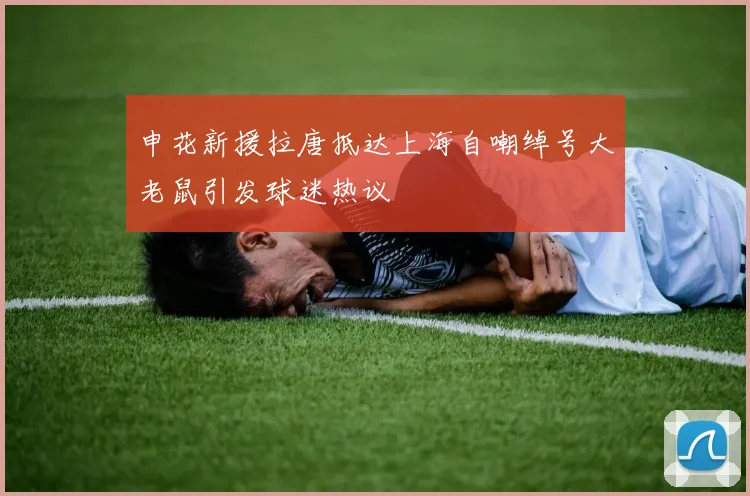 申花新援拉唐抵达上海自嘲绰号大老鼠引发球迷热议