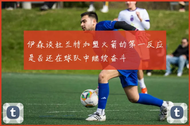 伊森谈杜兰特加盟火箭的第一反应是否还在球队中继续奋斗