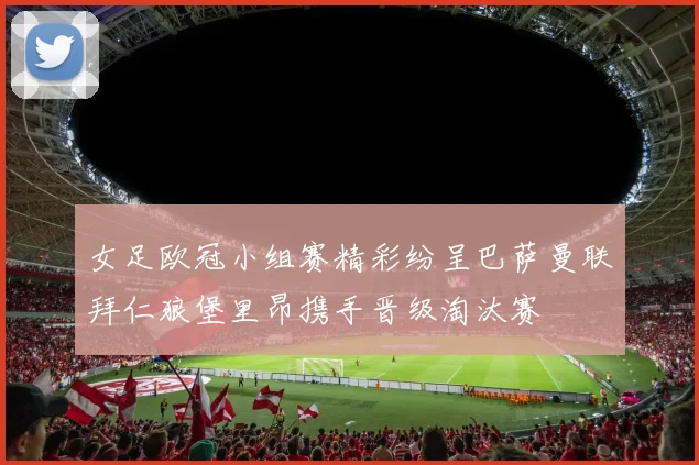 女足欧冠小组赛精彩纷呈巴萨曼联拜仁狼堡里昂携手晋级淘汰赛