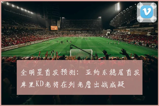 全明星首发预测：亚约东稳居首发库里KD老将在列老詹出战成疑
