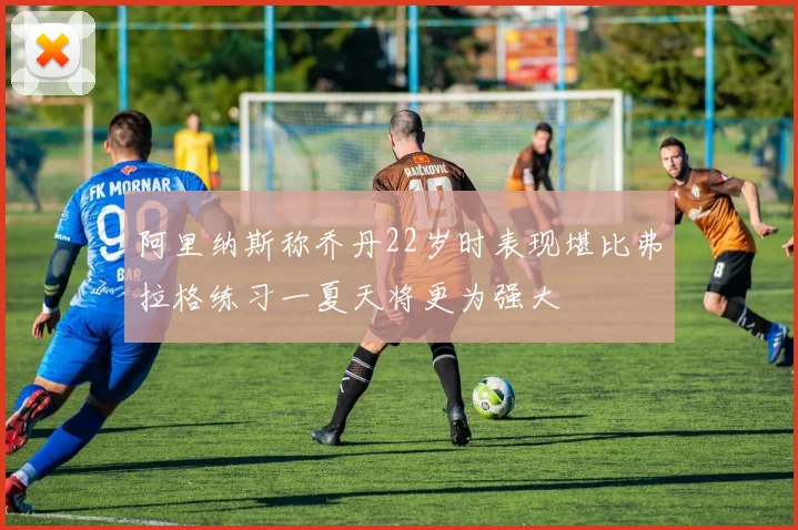 阿里纳斯称乔丹22岁时表现堪比弗拉格练习一夏天将更为强大
