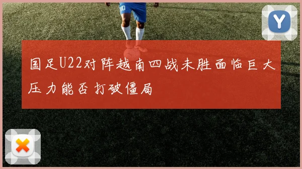 国足U22对阵越南四战未胜面临巨大压力能否打破僵局