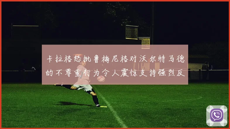 卡拉格怒批鲁梅尼格对沃尔特马德的不尊重行为令人震惊支持强烈反击