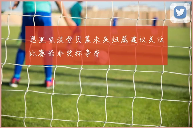 恩里克谈登贝莱未来归属建议关注比赛而非奖杯争夺