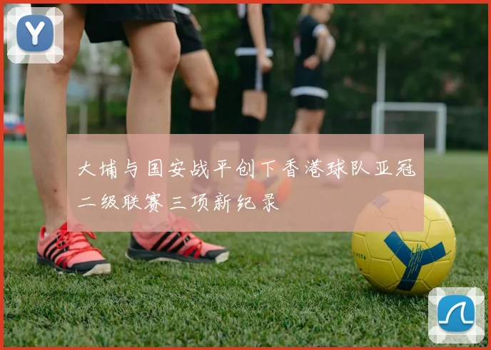大埔与国安战平创下香港球队亚冠二级联赛三项新纪录