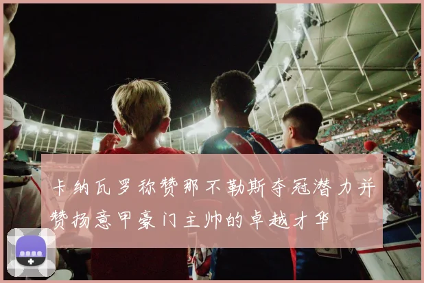 卡纳瓦罗称赞那不勒斯夺冠潜力并赞扬意甲豪门主帅的卓越才华
