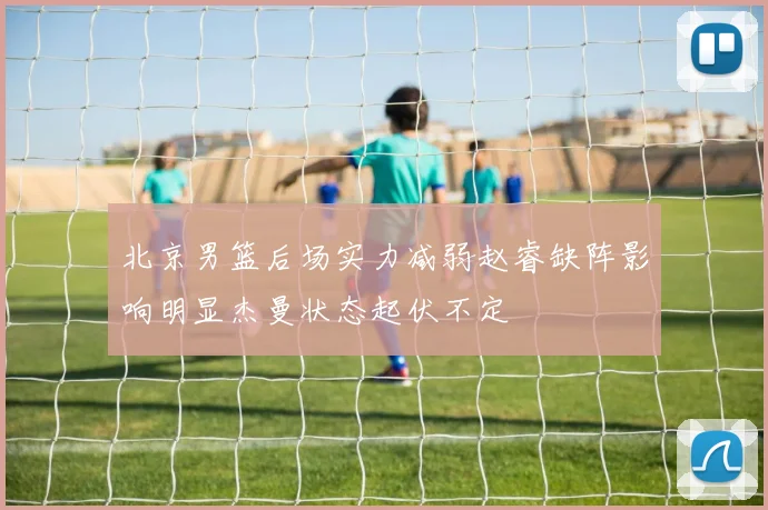 北京男篮后场实力减弱赵睿缺阵影响明显杰曼状态起伏不定