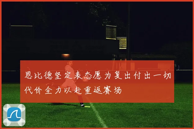 恩比德坚定表态愿为复出付出一切代价全力以赴重返赛场