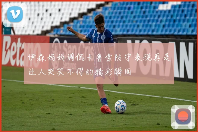 伊森妈妈调侃卡鲁索防守表现真是让人哭笑不得的精彩瞬间