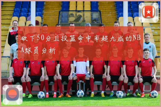 砍下50分且投篮命中率超九成的NBA球员分析
