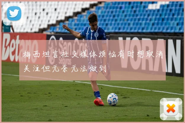 梅西坦言社交媒体烦恼有时想取消关注但无奈无法做到