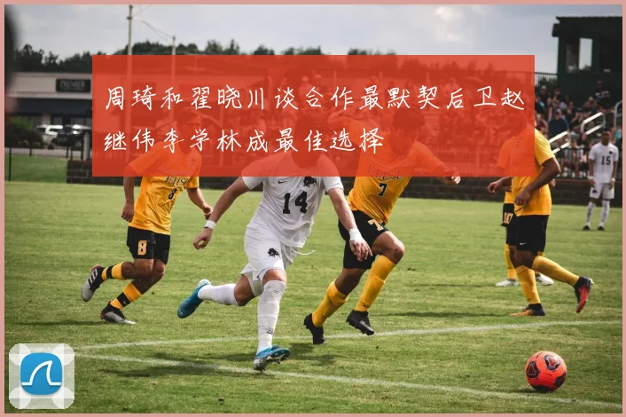 周琦和翟晓川谈合作最默契后卫赵继伟李学林成最佳选择