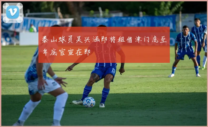 泰山球员吴兴涵即将租借津门虎至年底官宣在即