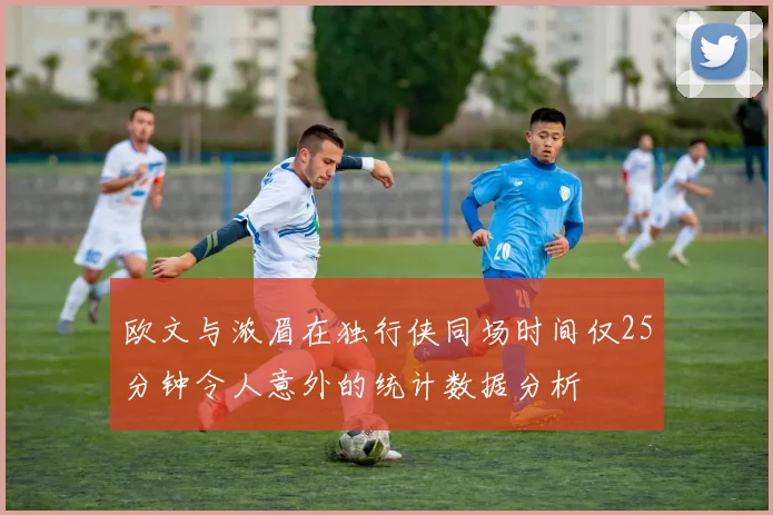 欧文与浓眉在独行侠同场时间仅25分钟令人意外的统计数据分析