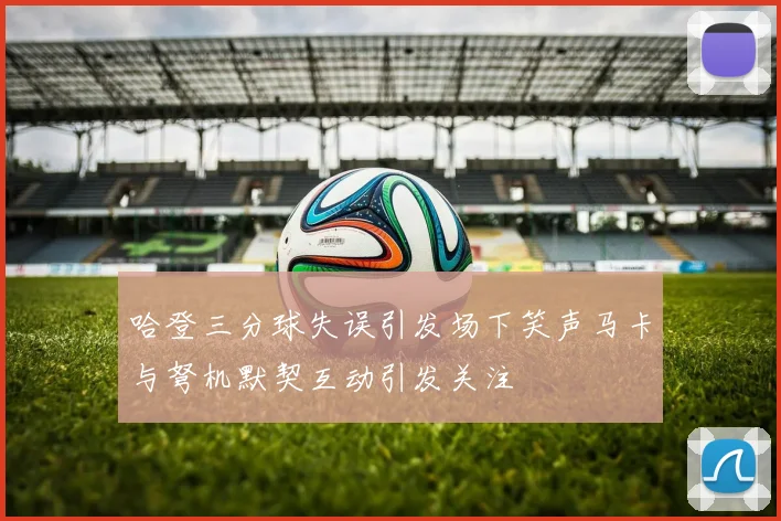 哈登三分球失误引发场下笑声马卡与弩机默契互动引发关注