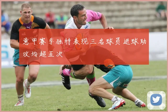 意甲赛季独特表现三名球员进球助攻均超五次