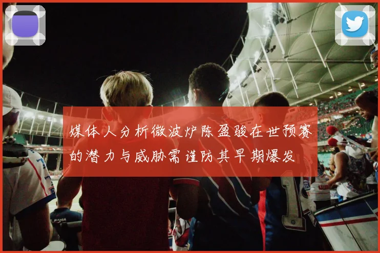 媒体人分析微波炉陈盈骏在世预赛的潜力与威胁需谨防其早期爆发