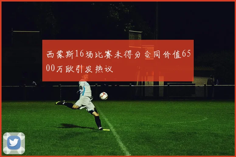 西蒙斯16场比赛未得分合同价值6500万欧引发热议