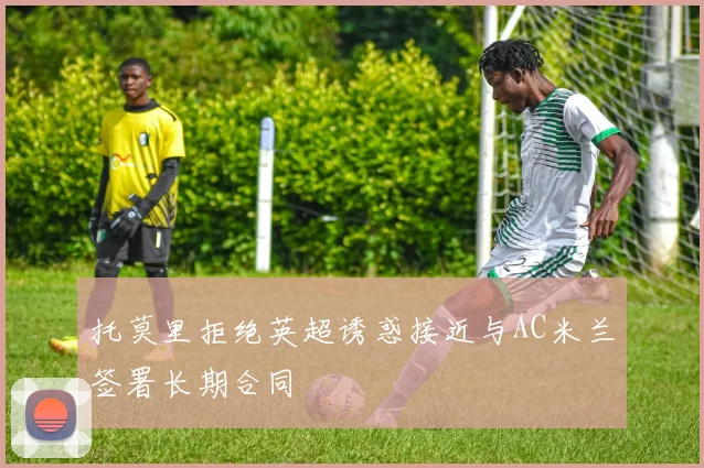 托莫里拒绝英超诱惑接近与AC米兰签署长期合同