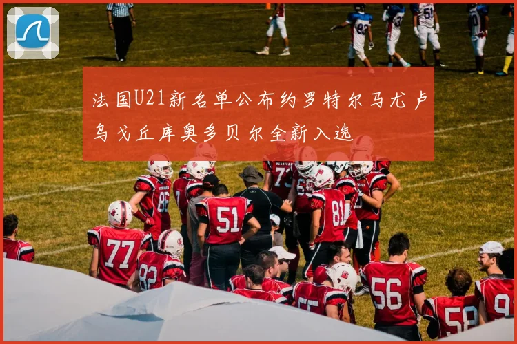 法国U21新名单公布约罗特尔马尤卢乌戈丘库奥多贝尔全新入选