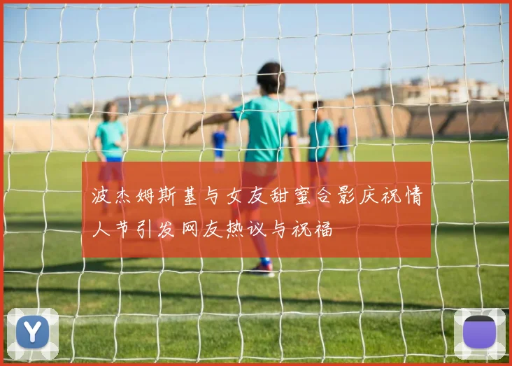 波杰姆斯基与女友甜蜜合影庆祝情人节引发网友热议与祝福