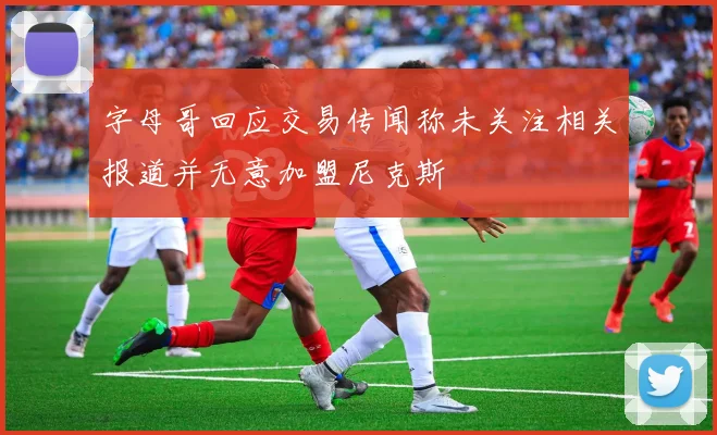 字母哥回应交易传闻称未关注相关报道并无意加盟尼克斯