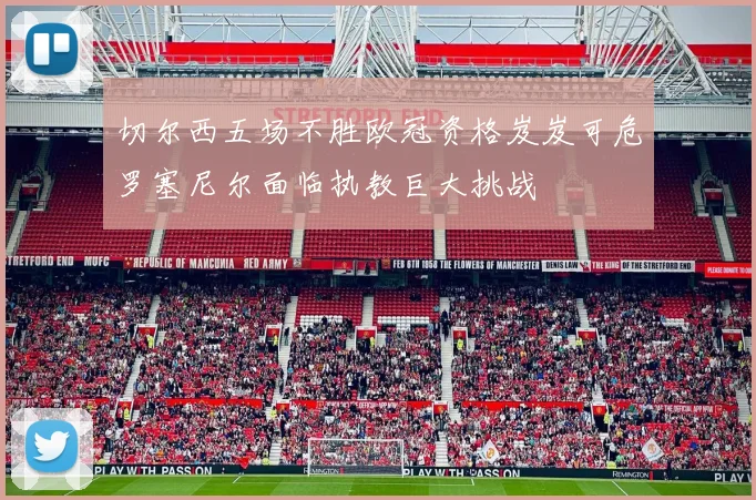 切尔西五场不胜欧冠资格岌岌可危罗塞尼尔面临执教巨大挑战