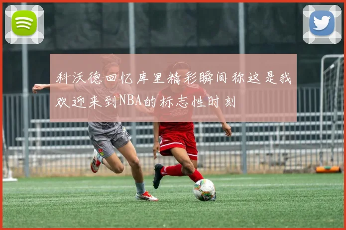 科沃德回忆库里精彩瞬间称这是我欢迎来到NBA的标志性时刻