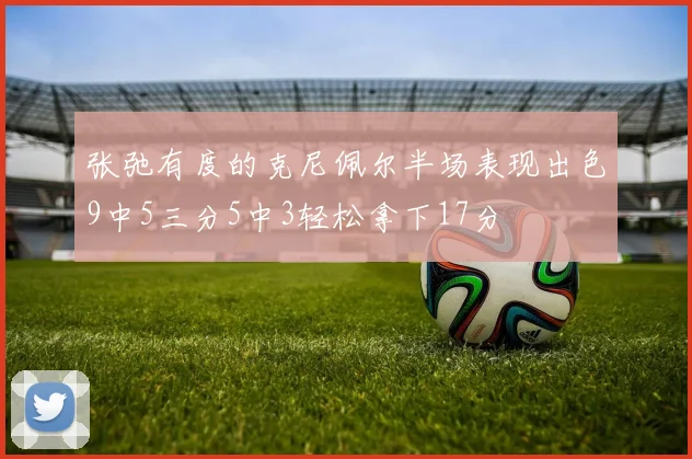张弛有度的克尼佩尔半场表现出色9中5三分5中3轻松拿下17分